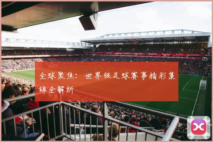 全球聚焦：世界级足球赛事精彩集锦全解析