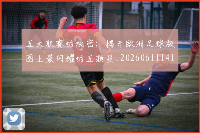 五大联赛的秘密：揭开欧洲足球版图上最闪耀的五颗星_20260611141754