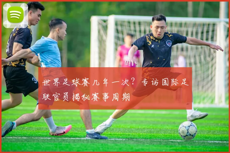 世界足球赛几年一次？专访国际足联官员揭秘赛事周期