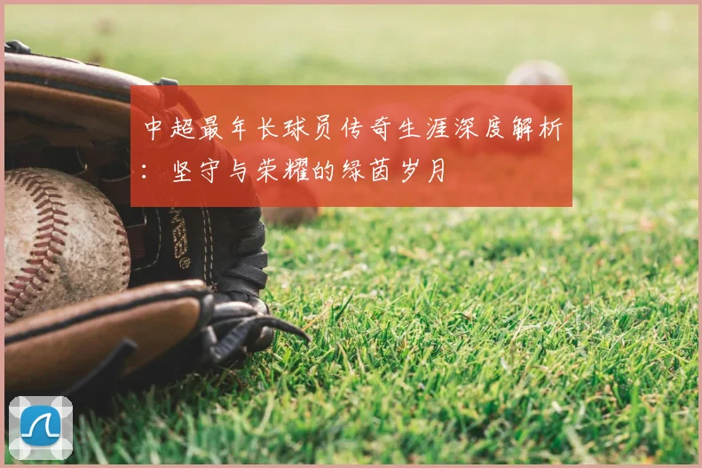 中超最年长球员传奇生涯深度解析：坚守与荣耀的绿茵岁月