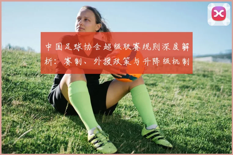 中国足球协会超级联赛规则深度解析:赛制、外援政策与升降级机制全解读